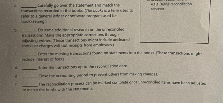 Carefully go over the statement and match the 4.1.1 Define reconciliation 
transactions recorded in the books. (The books is a term used to concepts 
refer to a general ledger or software program used for 
bookkeeping.) 
b. _Do some additional research on the unreconciled 
transactions. Make the appropriate corrections through 
adjusting entries. (These transactions might include uncleared 
checks or charges without receipts from employees.) 
C _Enter the missing transactions found on statements into the books. (These transactions might 
include interest or fees.) 
d. _Enter the transactions up to the reconciliation date. 
0 _Close the accounting period to prevent others from making changes. 
f _The reconciliation process can be marked complete once unreconciled items have been adjusted 
to match the books with the statements.