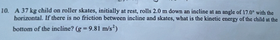 A 37 kg child on roller skates, initially at rest, rolls 2.0 m down an incline at an angle of 17.0° with the 
horizontal. If there is no friction between incline and skates, what is the kinetic energy of the child at the 
bottom of the incline? (g=9.81m/s^2)