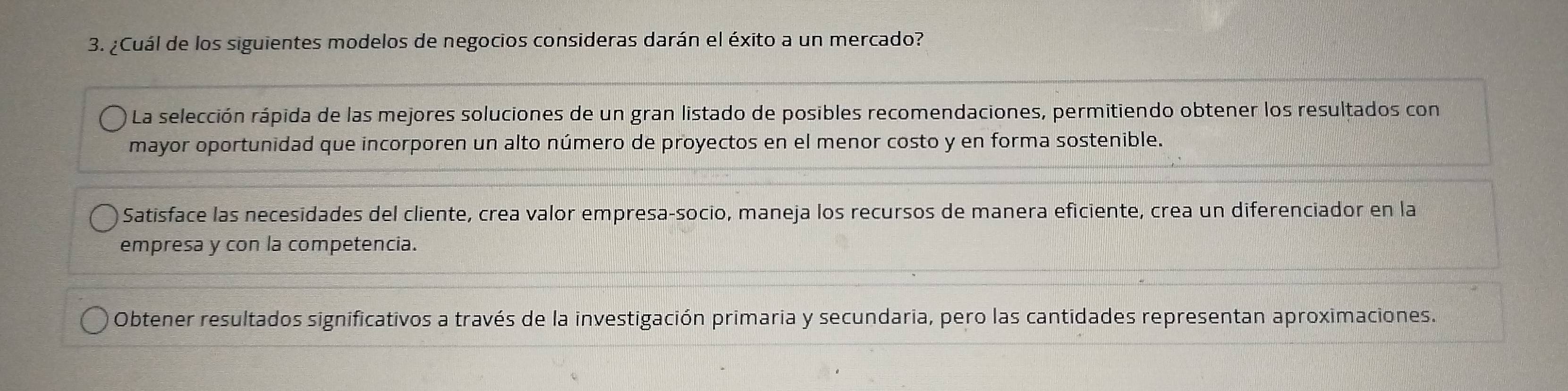 ¿Cuál de los siguientes modelos de negocios consideras darán el éxito a un mercado?
La selección rápida de las mejores soluciones de un gran listado de posibles recomendaciones, permitiendo obtener los resultados con
mayor oportunidad que incorporen un alto número de proyectos en el menor costo y en forma sostenible.
Satisface las necesidades del cliente, crea valor empresa-socio, maneja los recursos de manera eficiente, crea un diferenciador en la
empresa y con la competencia.
Obtener resultados significativos a través de la investigación primaria y secundaria, pero las cantidades representan aproximaciones.