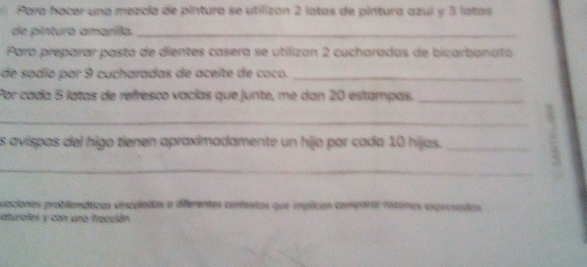 Para hacer una mezcia de pintura se utilizon 2 latas de pintura azul y 3 latas 
de pintura amarílla._ 
Para preparar pasta de dientes casera se utilizan 2 cucharadas de bicarbanata 
de sodio por 9 cucharadas de aceíte de coco._ 
Por coda 5 latas de refresco vacías que junte, me dan 20 estampas._ 
_ 
s avispas del higo tienen apraximadamente un hijo par cada 10 hijas._ 
_ 
3 
uaciones problemáticas vnculadas a diferentes contentas que inplican comparar ratonos expresadas 
saturales y con una fracción.