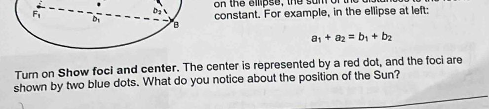 on the elpse, the su  m   or 
constant. For example, in the ellipse at left:
a_1+a_2=b_1+b_2
Turn on Show foci and center. The center is represented by a red dot, and the foci are
shown by two blue dots. What do you notice about the position of the Sun?