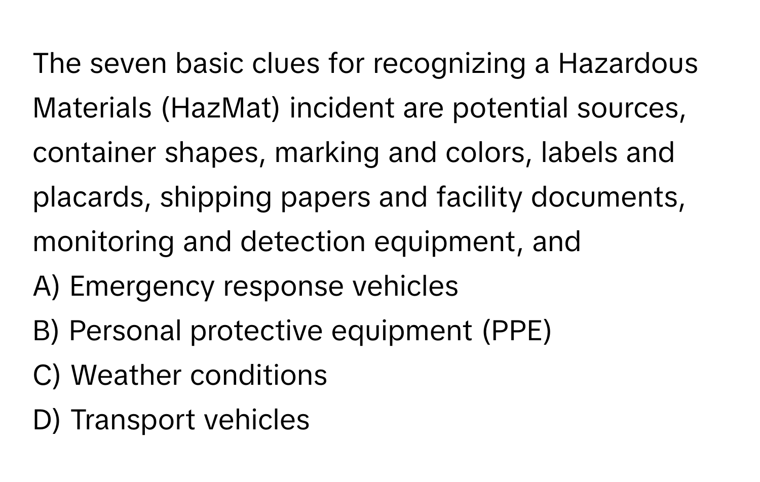 The seven basic clues for recognizing a Hazardous Materials (HazMat) incident are potential sources, container shapes, marking and colors, labels and placards, shipping papers and facility documents, monitoring and detection equipment, and 

A) Emergency response vehicles
B) Personal protective equipment (PPE)
C) Weather conditions
D) Transport vehicles