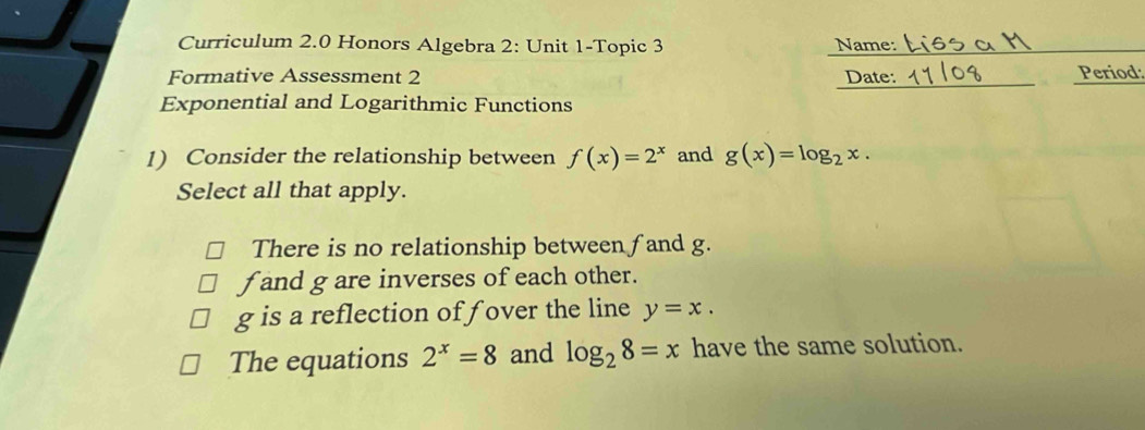 Curriculum 2.0 Honors Algebra 2: Unit 1-Topic 3 Name:
Formative Assessment 2 Date: Period
Exponential and Logarithmic Functions
1) Consider the relationship between f(x)=2^x and g(x)=log _2x. 
Select all that apply.
There is no relationship between fand g.
f and g are inverses of each other.
g is a reflection of fover the line y=x.
The equations 2^x=8 and log _28=x have the same solution.