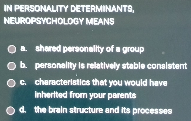 IN PERSONALITY DETERMINANTS,
NEUROPSYCHOLOGY MEANS
a. shared personality of a group
b. personality is relatively stable consistent
c. characteristics that you would have
inherited from your parents
d. the brain structure and its processes