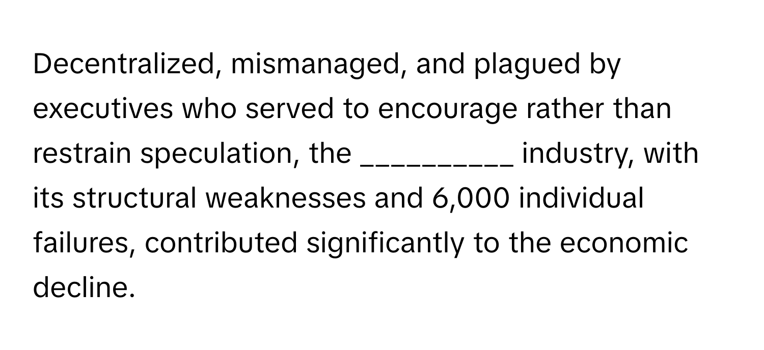 Decentralized, mismanaged, and plagued by executives who served to encourage rather than restrain speculation, the __________ industry, with its structural weaknesses and 6,000 individual failures, contributed significantly to the economic decline.