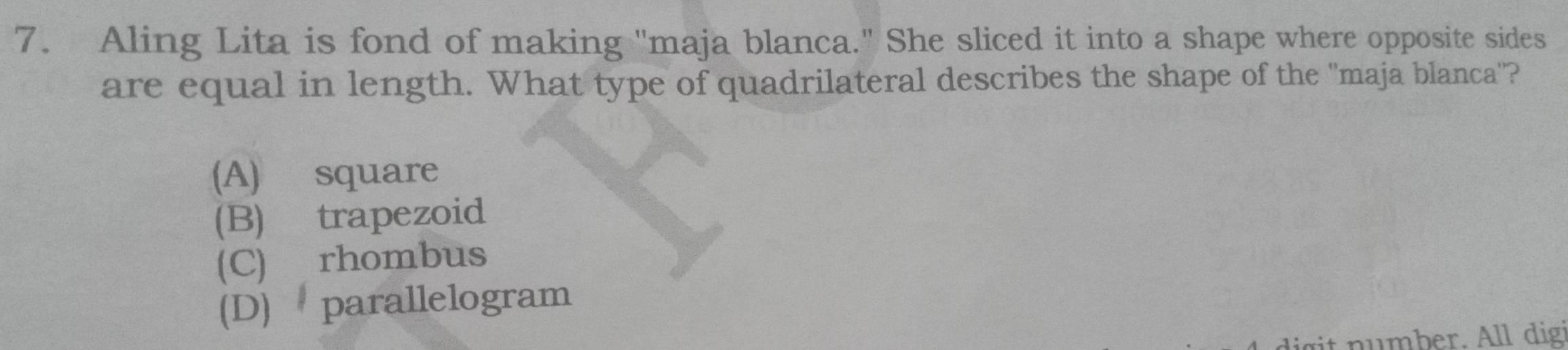 Aling Lita is fond of making 'maja blanca." She sliced it into a shape where opposite sides
are equal in length. What type of quadrilateral describes the shape of the "maja blanca''?
(A) square
(B) trapezoid
(C) rhombus
(D) parallelogram
nu mber. All digi