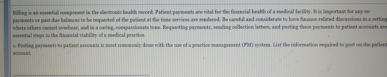 Billing is an essential component in the electronic health record. Patient payments are vital for the financial health of a medical facility. It is important for any co- 
payments or past due balances to be requested of the patient at the time services are rendered. Be careful and considerate to have finance-related discussions in a setting 
where others cannot overhear, and in a caring, compassionate tone. Requesting payments, sending collection letters, and posting these payments to patient accounts are 
essential steps in the financial viability of a medical practice. 
1. Posting payments to patient accounts is most commonly done with the use of a practice management (PM) system. List the information required to post on the patien 
account.