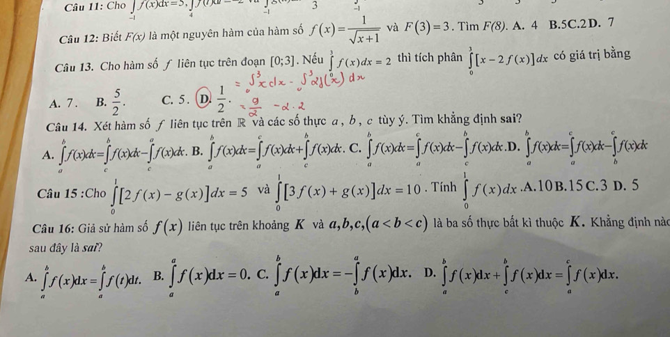 Cho ∈t f(x)dx=5 ,|70 3
-1
Câu 12: Biết F(x) là một nguyên hàm của hàm số f(x)= 1/sqrt(x+1)  và F(3)=3. Tìm F(8). A. 4 B.5C.2 D. 7
Câu 13. Cho hàm số ƒ liên tực trên đoạn [0;3]. Nếu ∈tlimits _3^(3f(x)dx=2 thì tích phân ∈tlimits _0^3[x-2f(x)]dx có giá trị bằng
A. 7 . B. frac 5)2. C. 5 . (D.  1/2 .
Câu 14. Xét hàm số ƒ liên tục trên R và các số thực a , b , c tùy ý. Tìm khẳng định sai?
A. ∈tlimits _a^bf(x)dx=∈tlimits _c^bf(x)dx-∈tlimits _c^af(x)dx. B. ∈tlimits _a^bf(x)dx=∈tlimits _a^cf(x)dx+∈tlimits _c^bf(x)dx C. ∈tlimits _a^bf(x)dx=∈tlimits _a^cf(x)dx-∈tlimits _c^bf(x)dx .D. ∈tlimits _a^bf(x)dx=∈tlimits _a^cf(x)dx-∈tlimits _b^cf(x)dx
Câu 15 :Cho ∈tlimits _0^1[2f(x)-g(x)]dx=5 và ∈tlimits _0^1[3f(x)+g(x)]dx=10. Tính ∈tlimits _0^1f(x)dx. A. 10 B. 15 C.3D.5
Câu 16: Giả sử hàm số f(x) liên tục trên khoảng K và a,b,c,(a là ba số thực bất kì thuộc K. Khẳng định nào
sau đây là sai?
A. ∈tlimits _a^bf(x)dx=∈tlimits _a^bf(t)dt. B. ∈tlimits _a^af(x)dx=0. C. ∈tlimits _a^bf(x)dx=-∈tlimits _b^af(x)dx D. ∈tlimits _a^bf(x)dx+∈tlimits _c^bf(x)dx=∈tlimits _a^cf(x)dx.