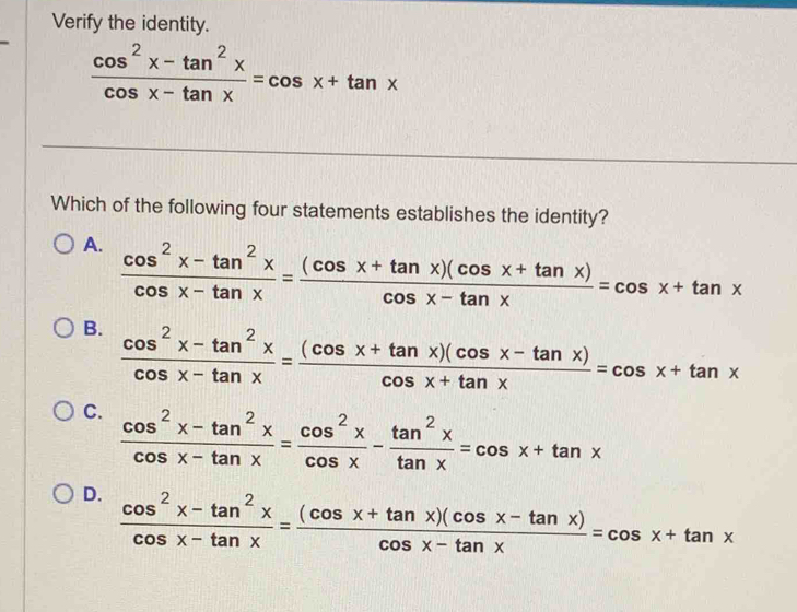 Verify the identity.
 (cos^2x-tan^2x)/cos x-tan x =cos x+tan x
Which of the following four statements establishes the identity?
A.  (cos^2x-tan^2x)/cos x-tan x = ((cos x+tan x)(cos x+tan x))/cos x-tan x =cos x+tan x
B.  (cos^2x-tan^2x)/cos x-tan x = ((cos x+tan x)(cos x-tan x))/cos x+tan x =cos x+tan x
C.  (cos^2x-tan^2x)/cos x-tan x = cos^2x/cos x - tan^2x/tan x =cos x+tan x
D.  (cos^2x-tan^2x)/cos x-tan x = ((cos x+tan x)(cos x-tan x))/cos x-tan x =cos x+tan x