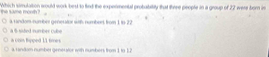 Which simulation would work best to find the experimental probability that three people in a group of 22 were born in
the same month?
a random-number generator with numbers from 1 to 22
a 6 -sided number cube
a coin Bipped 11 times
a random-number generator with numbers from 1 to 12