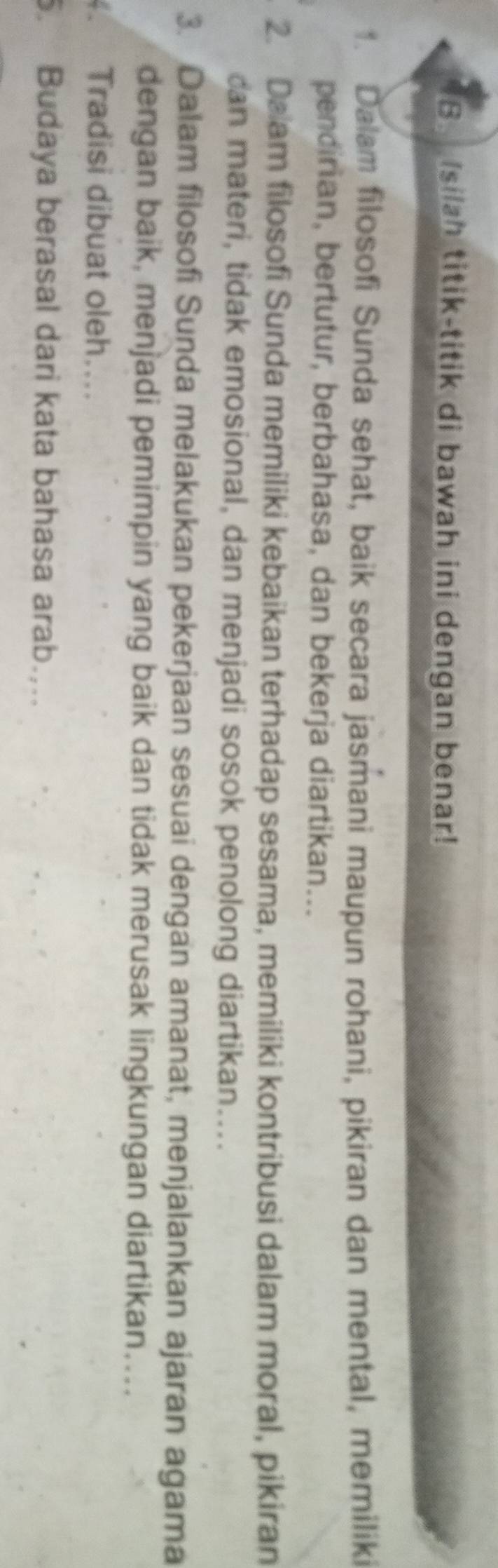 Isilah titik-titik di bawah ini dengan benar! 
1. Dalam filosofi Sunda sehat, baik secara jasmani maupun rohani, pikiran dan mental, memiliki 
pendirian, bertutur, berbahasa, dan bekerja diartikan... 
2. Daam filosofi Sunda memiliki kebaikan terhadap sesama, memiliki kontribusi dalam moral, pikiran 
can materi, tidak emosional, dan menjadi sosok penolong diartikan.... 
3. Dalam filosofi Sunda melakukan pekerjaan sesuai dengan amanat, menjalankan ajaran agama 
dengan baik, menjadi pemimpin yang baik dan tidak merusak lingkungan diartikan…... 
. Tradisi dibuat oleh.... 
. Budaya berasal dari kata bahasa arab...