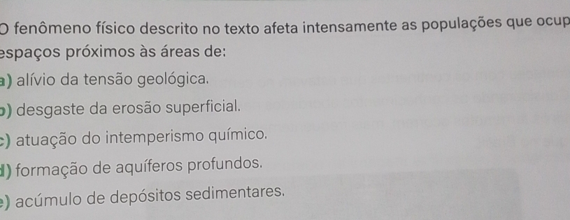 fenômeno físico descrito no texto afeta intensamente as populações que ocup
espaços próximos às áreas de:
a) alívio da tensão geológica.
b) desgaste da erosão superficial.
c) atuação do intemperismo químico.
) formação de aquíferos profundos.
e) acúmulo de depósitos sedimentares.