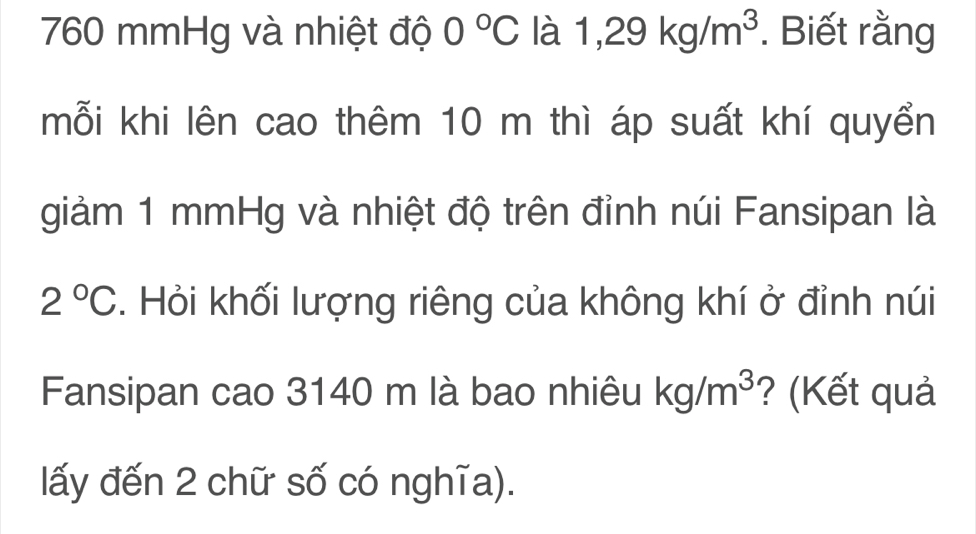 760 mmHg và nhiệt độ 0°C la1,29kg/m^3. Biết rằng 
mỗi khi lên cao thêm 10 m thì áp suất khí quyển 
giảm 1 mmHg và nhiệt độ trên đỉnh núi Fansipan là
2°C. Hỏi khối lượng riêng của không khí ở đỉnh núi 
Fansipan cao 3140 m là bao nhiêu kg/m^3 ? (Kết quả 
lấy đến 2 chữ số có nghĩa).