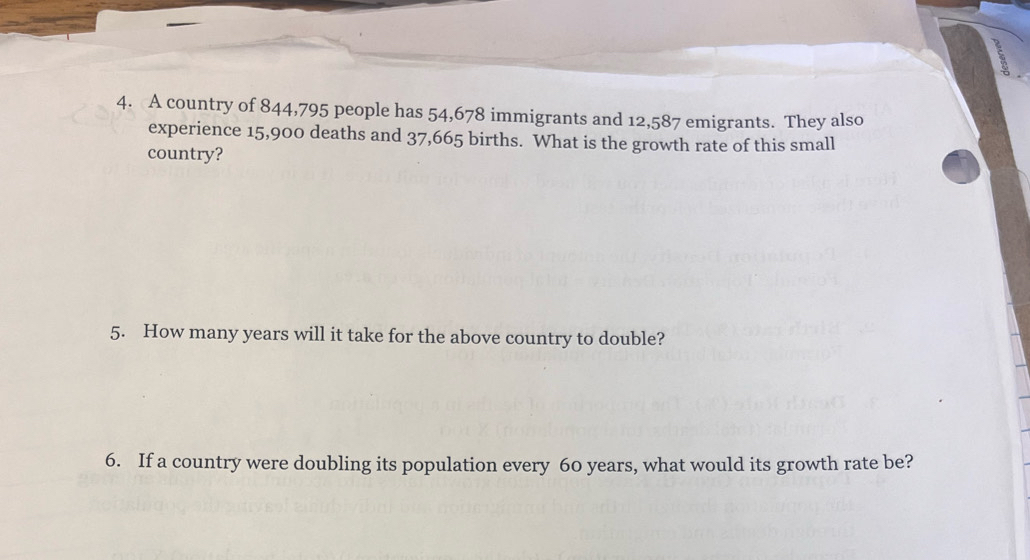 A country of 844,795 people has 54,678 immigrants and 12,587 emigrants. They also 
experience 15,900 deaths and 37,665 births. What is the growth rate of this small 
country? 
5. How many years will it take for the above country to double? 
6. If a country were doubling its population every 60 years, what would its growth rate be?