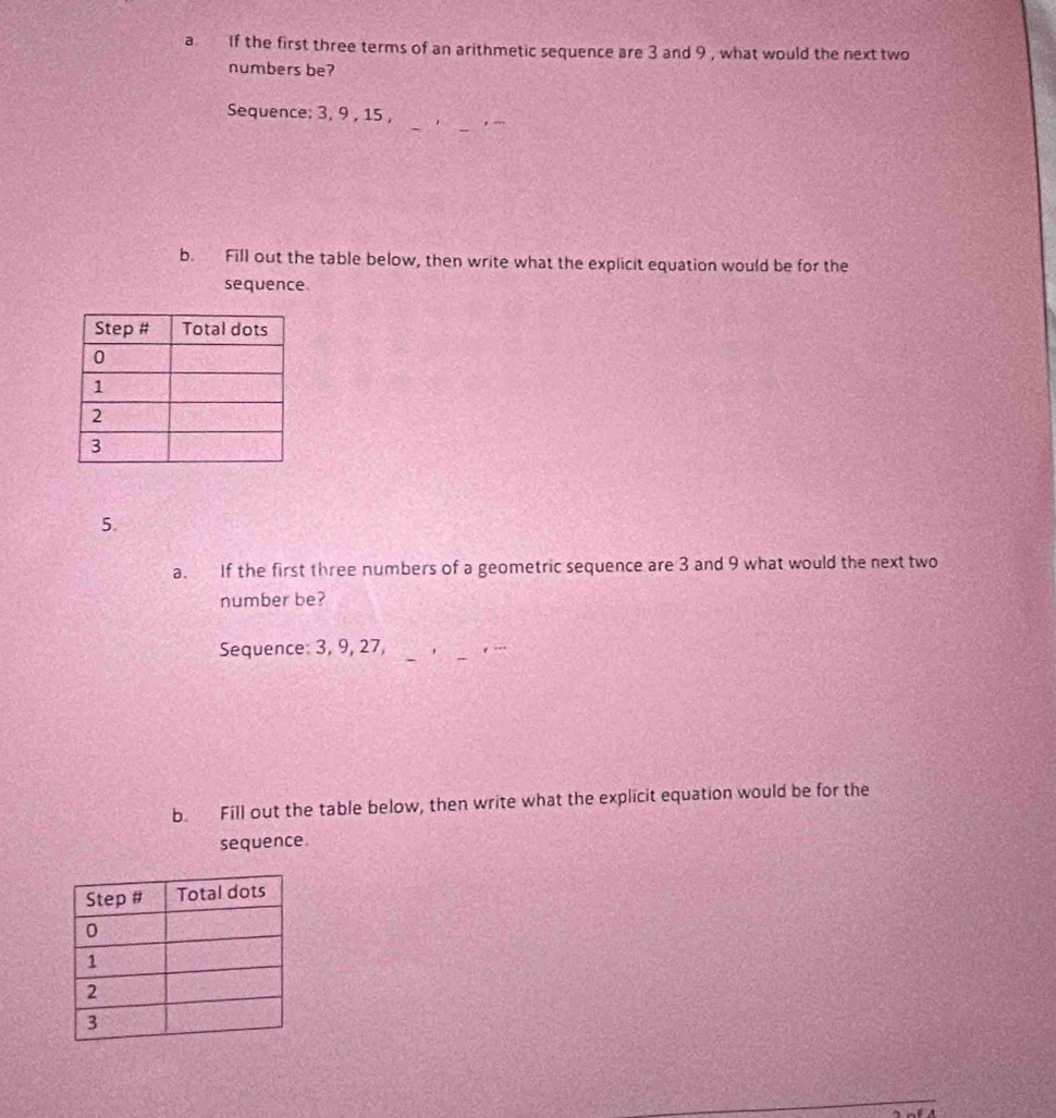 a If the first three terms of an arithmetic sequence are 3 and 9 , what would the next two 
numbers be? 
_ 
Sequence: 3, 9 , 15 , 
_ 
b. Fill out the table below, then write what the explicit equation would be for the 
sequence. 
5. 
a. If the first three numbers of a geometric sequence are 3 and 9 what would the next two 
number be? 
Sequence: 3, 9, 27, __, - 
b Fill out the table below, then write what the explicit equation would be for the 
sequence