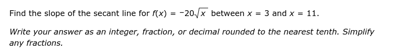 Find the slope of the secant line for f(x)=-20sqrt(x) between x=3 and x=11. 
Write your answer as an integer, fraction, or decimal rounded to the nearest tenth. Simplify 
any fractions.