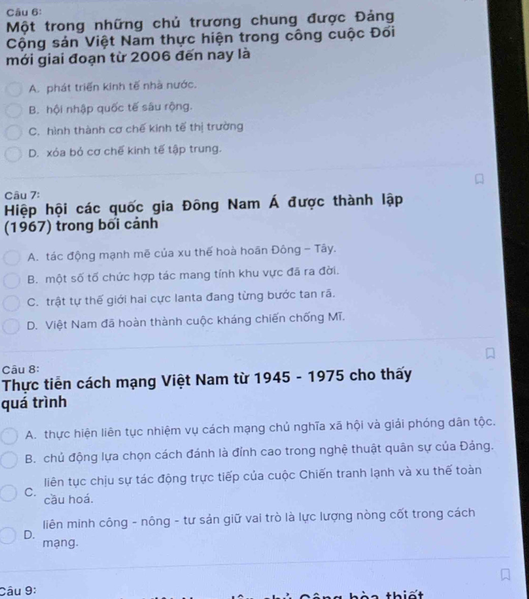 Một trong những chủ trương chung được Đảng
Cộng sản Việt Nam thực hiện trong công cuộc Đối
mới giai đoạn từ 2006 đến nay là
A. phát triển kinh tế nhà nước.
B. hội nhập quốc tế sâu rộng.
C. hình thành cơ chế kinh tế thị trường
D. xóa bỏ cơ chế kinh tế tập trung.
Câu 7:
Hiệp hội các quốc gia Đông Nam Á được thành lập
(1967) trong bối cảnh
A. tác động mạnh mẽ của xu thế hoà hoãn Đông - Tây.
B. một số tố chức hợp tác mang tính khu vực đã ra đời.
C. trật tự thế giới hai cực lanta đang từng bước tan rã.
D. Việt Nam đã hoàn thành cuộc kháng chiến chống Mĩ.
Câu 8:
Thực tiền cách mạng Việt Nam từ 1945 - 1975 cho thấy
quá trình
A. thực hiện liên tục nhiệm vụ cách mạng chủ nghĩa xã hội và giải phóng dân tộc.
B. chủ động lựa chọn cách đánh là đỉnh cao trong nghệ thuật quân sự của Đảng.
liên tục chịu sự tác động trực tiếp của cuộc Chiến tranh lạnh và xu thế toàn
C.
cầu hoá.
liên minh công - nông - tư sản giữ vai trò là lực lượng nòng cốt trong cách
D.
mạng.
Câu 9:
thiết