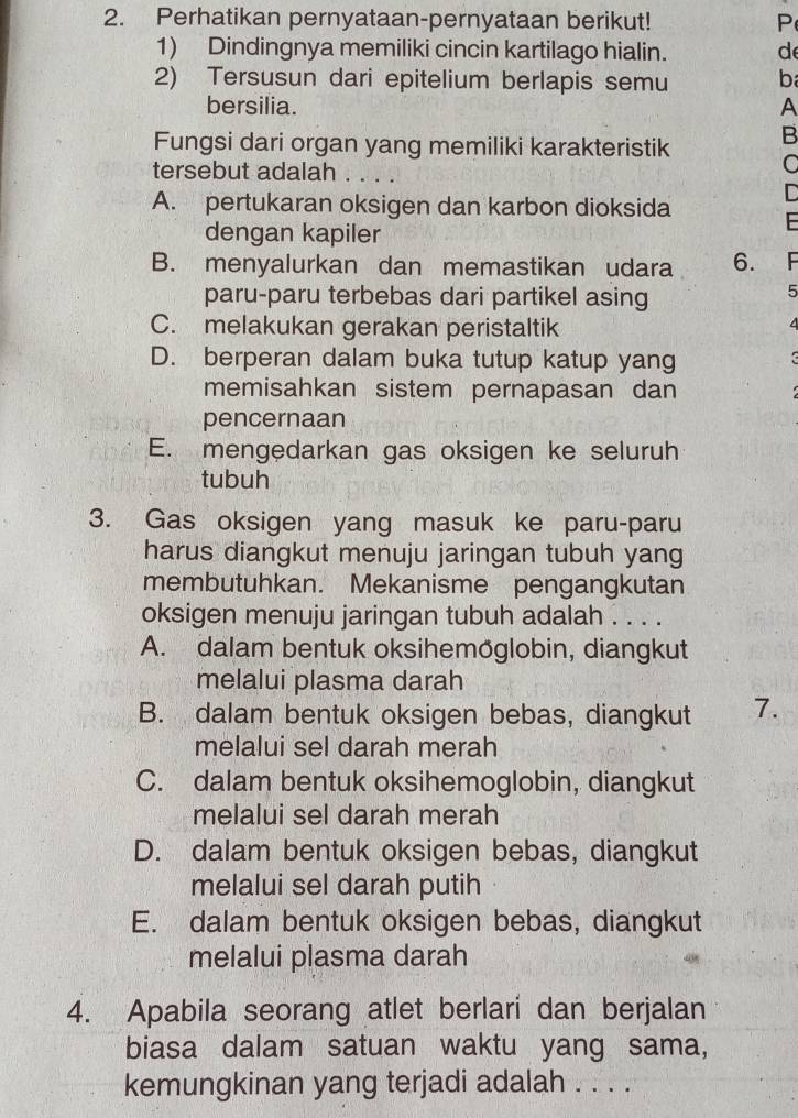 Perhatikan pernyataan-pernyataan berikut! P
1) Dindingnya memiliki cincin kartilago hialin. d
2) Tersusun dari epitelium berlapis semu b
bersilia. A
Fungsi dari organ yang memiliki karakteristik B
tersebut adalah . . . .
D
A. pertukaran oksigen dan karbon dioksida
dengan kapiler

B. menyalurkan dan memastikan udara 6. F
paru-paru terbebas dari partikel asing
5
C. melakukan gerakan peristaltik
D. berperan dalam buka tutup katup yang
memisahkan sistem pernapasan dan
pencernaan
E. mengedarkan gas oksigen ke seluruh
tubuh
3. Gas oksigen yang masuk ke paru-paru
harus diangkut menuju jaringan tubuh yang
membutuhkan. Mekanisme pengangkutan
oksigen menuju jaringan tubuh adalah . . . .
A. dalam bentuk oksihemöglobin, diangkut
melalui plasma darah
B. dalam bentuk oksigen bebas, diangkut 7.
melalui sel darah merah
C. dalam bentuk oksihemoglobin, diangkut
melalui sel darah merah
D. dalam bentuk oksigen bebas, diangkut
melalui sel darah putih
E. dalam bentuk oksigen bebas, diangkut
melalui plasma darah
4. Apabila seorang atlet berlari dan berjalan
biasa dalam satuan waktu yang sama,
kemungkinan yang terjadi adalah . . . .