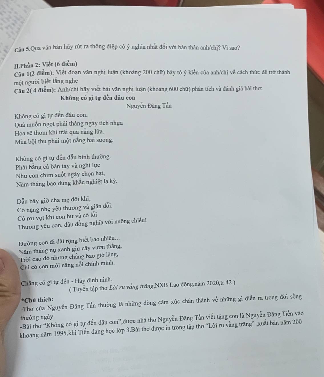 Câu 5.Qua văn bản hãy rút ra thông điệp có ý nghĩa nhất đối với bản thân anh/chị? Vì sao?
II.Phần 2: Viết (6 điểm)
Câu 1(2 điểm): Viết đoạn văn nghị luận (khoảng 200 chữ) bày tỏ ý kiến của anh/chị vhat e : cách thức đề trở thành   
một người biết lắng nghe
Câu 2( 4 điểm): Anh/chị hãy viết bài văn nghị luận (khoảng 600 chữ) phân tích và đánh giá bài thơ:
Không có gì tự đến đâu con
Nguyễn Đăng Tấn
Không có gì tự đến đâu con.
Quả muốn ngọt phải tháng ngày tích nhựa
Hoa sẽ thơm khi trải qua nắng lửa.
Mùa bội thu phải một nắng hai sương.
Không có gì tự đến dẫu bình thường.
Phải bằng cả bàn tay và nghị lực
Như con chim suốt ngày chọn hạt,
Năm tháng bao dung khắc nghiệt lạ kỳ.
Dẫu bây giờ cha mẹ đôi khi,
Có nặng nhẹ yêu thương và giận dỗi.
Có roi vọt khi con hư và có lỗi
Thương yêu con, đâu đồng nghĩa với nuông chiều!
Đường con đi dài rộng biết bao nhiêu...
Năm tháng nụ xanh giữ cây vươn thắng,
Trời cao đó nhưng chẳng bao giờ lặng,
Chi có con mới nâng nổi chính mình.
Chẳng có gì tự đến - Hãy đinh ninh.
( Tuyển tập thơ Lời ru vầng trăng,NXB Lao động,năm 2020,tr 42 )
*Chú thích:
-Thơ của Nguyễn Đăng Tấn thường là những dòng cảm xúc chân thành về những gì diễn ra trong đời sống
thường ngày
-Bài thơ “Không có gì tự đến đâu con”,được nhà thơ Nguyễn Đăng Tấn viết tặng con là Nguyễn Đăng Tiến vào
khoảng năm 1995,khi Tiến đang học lớp 3.Bài thơ được in trong tập thơ “Lời ru vầng trăng” ,xuất bản năm 200