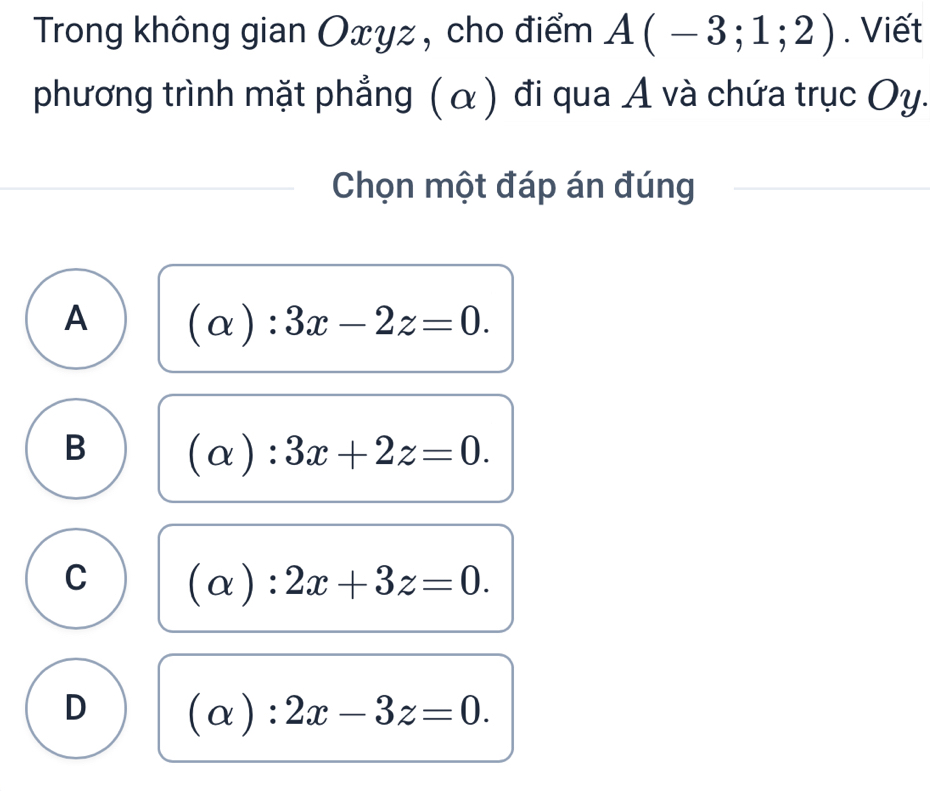 Trong không gian Oxyz , cho điểm A(-3;1;2). Viết
phương trình mặt phẳng ( α ) đi qua A và chứa trục Oy.
Chọn một đáp án đúng
A (alpha ):3x-2z=0.
B (alpha ):3x+2z=0.
C (alpha ):2x+3z=0.
D (alpha ):2x-3z=0.