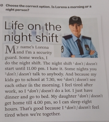 Choose the correct option. Is Lorena a morning or a 
night person? 
Life on t 
night shi 
guard. Some weeks, I 
do the night shift. The night shift ' don’t / doesn't 
start until 11.00 pm. I hate it. Some nights you 
²don't / doesn't talk to anybody. And because my 
kids go to school at 7.30, we ³don't / doesn't see 
each other in the morning. I feel tired after 
work, so ( I é don’t / doesn’t do a lot. I just have 
dinner and go to bed. My daughter ⁵don't / doesn't 
get home till 4.00 pm, so I can sleep eight 
hours. That's good because I^6 don't / doesn't feel 
tired when we're together.