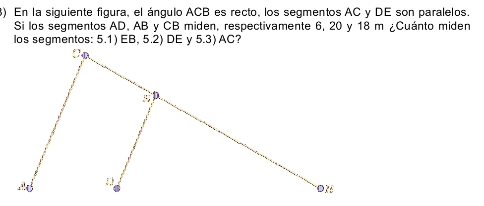 En la siguiente figura, el ángulo ACB es recto, los segmentos AC y DE son paralelos. 
Si los segmentos AD, AB y CB miden, respectivamente 6, 20 y 18 m ¿Cuánto miden 
los segmentos: 5.1) EB, 5.2) DE y 5.3) AC?