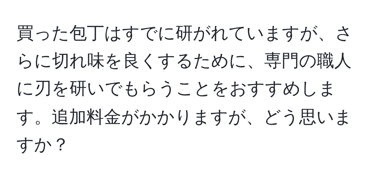 買った包丁はすでに研がれていますが、さらに切れ味を良くするために、専門の職人に刃を研いでもらうことをおすすめします。追加料金がかかりますが、どう思いますか？