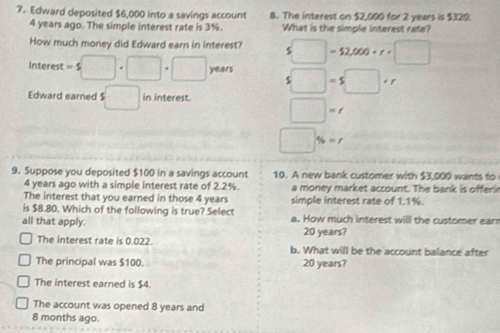 Edward deposited $6,000 into a savings account 8. The interest on $2,000 for 2 years is $320.
4 years ago. The simple interest rate is 3%. What is the simple interest rate?
How much money did Edward earn in interest? s□ =52,000· r· □
Interest =$□ · □ · □ years
s□ =s□ +r
Edward earned $□ in interest.
□ =f 
□^(□) % =r
9. Suppose you deposited $100 in a savings account 10. A new bank customer with $3,000 wants to
4 years ago with a simple interest rate of 2.2%. a money market account. The bank is offerir
The interest that you earned in those 4 years simple interest rate of 1.1%.
is $8.80. Which of the following is true? Select
all that apply.
a. How much interest will the customer earr
20 years?
The interest rate is 0.022.
b. What will be the account balance after
The principal was $100. 20 years?
The interest earned is $4.
The account was opened 8 years and
8 months ago.