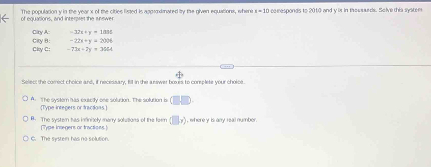The population y in the year x of the cities listed is approximated by the given equations, where x=10 corresponds to 2010 and y is in thousands. Solve this system
of equations, and interpret the answer.
City A: -32x+y=1886
City B: -22x+y=2006
City C: -73x+2y=3664
Select the correct choice and, if necessary, fill in the answer boxes to complete your choice.
A. The system has exactly one solution. The solution is (□ ,□ ). 
(Type integers or fractions.)
B. The system has infinitely many solutions of the form (□ ,y) , where y is any real number.
(Type integers or fractions.)
C. The system has no solution.