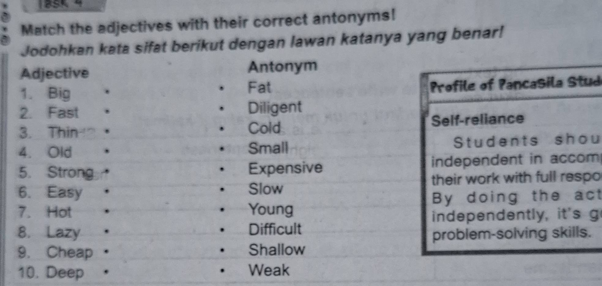 13SK 4 
Match the adjectives with their correct antonyms! 
Jodohkan kata sifat berikut dengan lawan katanya yang benar! 
Adjective 
Antonym 
1. Big 
Fat 
Profile of Pancasila Stud 
2. Fast Diligent 
3. Thin Self-reliance 
Cold 
4. Old Students shou 
Small 
5. Strong Expensive independent in accom 
their work with full respo 
6. Easy 
Slow 
By doing the act 
7. Hot Young 
independently, it's g 
8. Lazy . 
Difficult 
problem-solving skills. 
9. Cheap Shallow 
10. Deep Weak