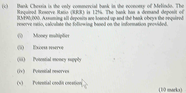 Bank Chessia is the only commercial bank in the economy of Melindo. The 
Required Reserve Ratio (RRR) is 12%. The bank has a demand deposit of
RM90,000. Assuming all deposits are loaned up and the bank obeys the required 
reserve ratio, calculate the following based on the information provided. 
(i) Money multiplier 
(ii) Excess reserve 
(iii) Potential money supply 
(iv) Potential reserves 
(v) Potential credit creation 
(10 marks)