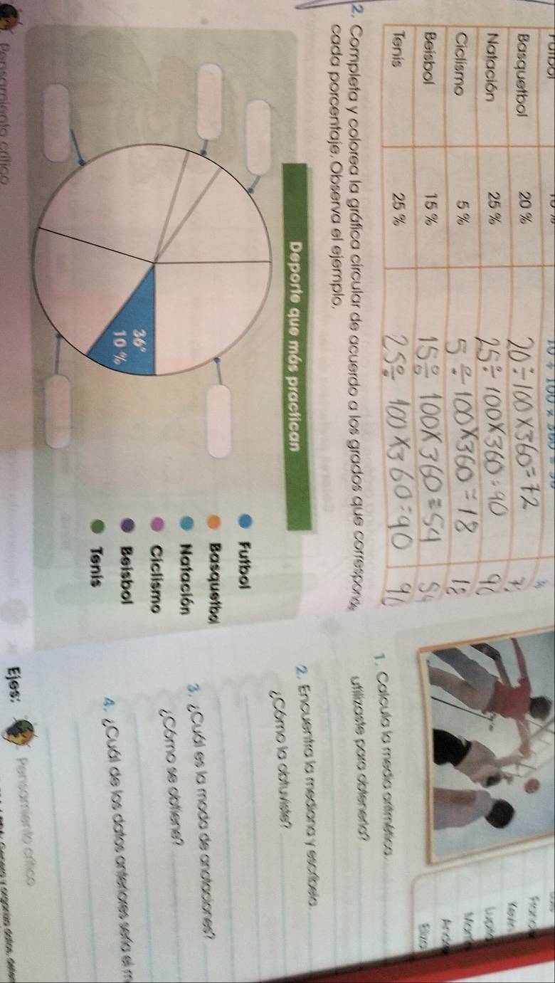 10+100* 560
fard
Cashe
lupto
Mor
alcula la media aritmética_
2ompleta y colorea la gráfica círcular de acuerdo a los gradons, tilizaste para obteneria?_
cada porcentaje. Observa el ejemplo.
_
Deporte que más practican 2. Encuentra la mediana y escríbela_
_
¿Cómo la obtuviste?_
_
Futbol
Basquetbo
Natación
_
3. ¿Cuál es la moda de anotaciones?_
36° ¿Cómo se obtiene?
Ciclismo
10 % Beisbol
4. ¿Cuál de los datos anteriores sería el m
Tenis
_
_
Pensamiento crítico Ejos: Pensamiente crítico
Genero y orgorían datos, detes