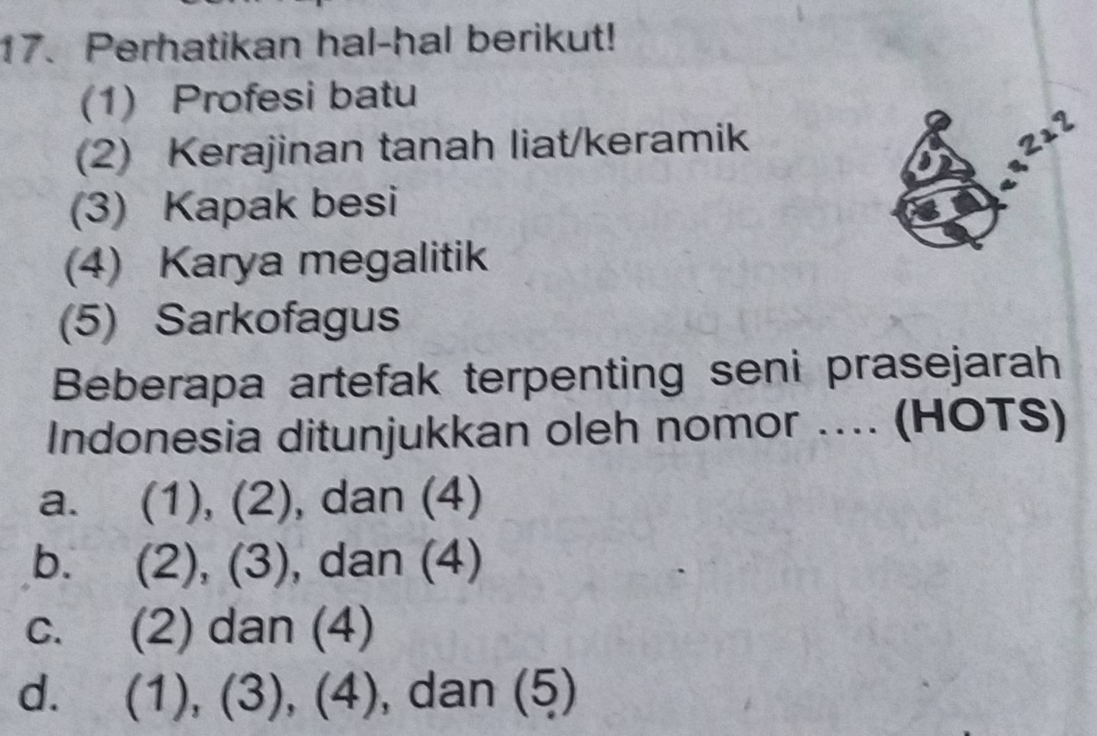 Perhatikan hal-hal berikut!
(1) Profesi batu
(2) Kerajinan tanah liat/keramik
2±2
(3) Kapak besi
(4) Karya megalitik
(5) Sarkofagus
Beberapa artefak terpenting seni prasejarah
Indonesia ditunjukkan oleh nomor .... (HOTS)
a. (1), (2), dan (4)
b. (2), (3), dan (4)
c. (2) dan (4)
d. (1), (3), (4) , dan (5)