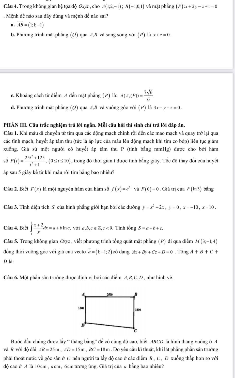 Trong không gian hệ tọa độ Oxyz , cho A(1;2;-1);B(-1;0;1) và mặt phắng (P):x+2y-z+1=0. Mệnh đề nào sau đây đúng và mệnh đề nào sai?
a. vector AB=(1;1;-1)
b. Phương trình mặt phẳng (Q) qua A,B và song song với (P) là x+z=0.
c. Khoảng cách từ điểm A đến mặt phẳng (P) là: d(A,(P))= 7sqrt(6)/6 
d. Phương trình mặt phẳng (Q) qua A,B và vuông góc với (P) là 3x-y+z=0.
PHÀN III. Câu trắc nghiệm trã lời ngắn. Mỗi câu hồi thí sinh chỉ trã lời đáp án.
Câu 1. Khi máu di chuyển từ tim qua các động mạch chính rồi đến các mao mạch và quay trở lại qua
các tĩnh mạch, huyết áp tâm thu (tức là áp lực của máu lên động mạch khi tim co bóp) liên tục giảm
xuống. Giả sử một người có huyết áp tâm thu P (tính bằng mmHg) được cho bởi hàm
số P(t)= (25t^2+125)/t^2+1 ,(0≤ t≤ 10) , trong đó thời gian t được tính bằng giây. Tốc độ thay đổi của huyết
áp sau 5 giây kể từ khi máu rời tim bằng bao nhiêu?
Câu 2. Biết F(x) là một nguyên hàm của hàm số f(x)=e^(2x) và F(0)=0. Giá trị của F(ln 3) bằng
Câu 3. Tính diện tích S của hình phẳng giới hạn bởi các đường y=x^2-2x,y=0,x=-10,x=10.
Câu 4. Biết ∈tlimits _1^(3frac x+2)xdx=a+bln c, , với a,b,c∈ Z,c<9</tex> . Tính that ongS=a+b+c.
Câu 5. Trong không gian Oxyz , viết phương trình tổng quát mặt phẳng (P) đi qua điểm M(3;-1;4)
đồng thời vuông góc với giá của vectơ vector a=(1;-1;2) có dạng Ax+By+Cz+D=0. Tổng A+B+C+
D là:
Câu 6. Một phần sân trường được định vị bởi các điểm A,B,C,D , như hình vẽ.
Bước đầu chúng được lấy “ thăng bằng” để có cùng độ cao, biết ABCD là hình thang vuông ở A
và B với độ dài AB=25m,AD=15m,BC=18m. Do yêu cầu kĩ thuật, khi lát phẳng phần sân trường
phải thoát nước về góc sân ở C nên người ta lấy độ cao ở các điểm B , C , D xuống thấp hơn so với
độ cao ở A là 10cm , acm, 6cm tương ứng. Giá trị của a bằng bao nhiêu?