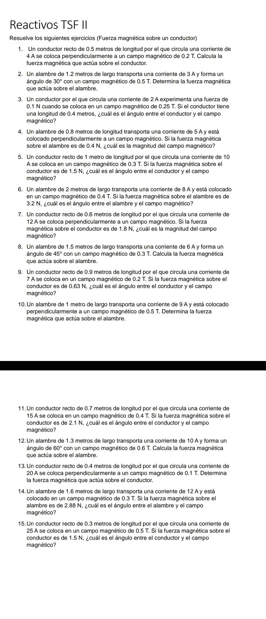 Reactivos TSF II
Resuelve los siguientes ejercicios (Fuerza magnética sobre un conductor)
1. Un conductor recto de 0.5 metros de longitud por el que circula una corriente de
4 À se coloca perpendicularmente a un campo magnético de 0.2 T. Calcula la
fuerza magnética que actúa sobre el conductor.
2. Un alambre de 1.2 metros de largo transporta una corriente de 3 A y forma un
ángulo de 30° con un campo magnético de 0.5 T. Determina la fuerza magnética
que actúa sobre el alambre.
3. Un conductor por el que circula una corriente de 2 A experimenta una fuerza de
0.1 N cuando se coloca en un campo magnético de 0.25 T. Si el conductor tiene
una longitud de 0.4 metros, ¿cuál es el ángulo entre el conductor y el campo
magnético?
4. Un alambre de 0.8 metros de longitud transporta una corriente de 5 A y está
colocado perpendicularmente a un campo magnético. Si la fuerza magnética
sobre el alambre es de 0.4 N, ¿cuál es la magnitud del campo magnético?
5. Un conductor recto de 1 metro de longitud por el que circula una corriente de 10
A se coloca en un campo magnético de 0.3 T. Si la fuerza magnética sobre el
conductor es de 1.5 N, ¿cuál es el ángulo entre el conductor y el campo
magnético?
6. Un alambre de 2 metros de largo transporta una corriente de 8 A y está colocado
en un campo magnético de 0.4 T. Si la fuerza magnética sobre el alambre es de
3.2 N, ¿cuál es el ángulo entre el alambre y el campo magnético?
7. Un conductor recto de 0.6 metros de longitud por el que circula una corriente de
12 À se coloca perpendicularmente a un campo magnético. Si la fuerza
magnética sobre el conductor es de 1.8 N, ¿cuál es la magnitud del campo
magnético?
8. Un alambre de 1.5 metros de largo transporta una corriente de 6 A y forma un
ángulo de 45° con un campo magnético de 0.3 T. Calcula la fuerza magnética
que actúa sobre el alambre.
9. Un conductor recto de 0.9 metros de lonqitud por el que circula una corriente de
7 A se coloca en un campo magnético de 0.2 T. Si la fuerza magnética sobre el
conductor es de 0.63 N, ¿cuál es el ángulo entre el conductor y el campo
magnético?
10. Un alambre de 1 metro de largo transporta una corriente de 9 A y está colocado
perpendicularmente a un campo magnético de 0.5 T. Determina la fuerza
magnética que actúa sobre el alambre.
11.Un conductor recto de 0.7 metros de longitud por el que circula una corriente de
15 A se coloca en un campo magnético de 0.4 T. Si la fuerza magnética sobre el
conductor es de 2.1 N, ¿cuál es el ángulo entre el conductor y el campo
magnético?
12.Un alambre de 1.3 metros de largo transporta una corriente de 10 A y forma un
ángulo de 60° con un campo magnético de 0.6 T. Calcula la fuerza magnética
que actúa sobre el alambre.
13.Un conductor recto de 0.4 metros de longitud por el que circula una corriente de
20 A se coloca perpendicularmente a un campo magnético de 0.1 T. Determina
la fuerza magnética que actúa sobre el conductor.
14. Un alambre de 1.6 metros de largo transporta una corriente de 12 A y está
colocado en un campo magnético de 0.3 T. Si la fuerza magnética sobre el
alambre es de 2.88 N, ¿cuál es el ángulo entre el alambre y el campo
magnético?
15. Un conductor recto de 0.3 metros de longitud por el que circula una corriente de
25 A se coloca en un campo magnético de 0.5 T. Si la fuerza magnética sobre el
conductor es de 1.5 N, ¿cuál es el ángulo entre el conductor y el campo
magnético?