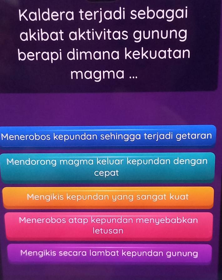 Kaldera terjadi sebagai
akibat aktivitas gunung
berapi dimana kekuatan
magma ...
Menerobos kepundan sehingga terjadi getaran
Mendorong magma keluar kepundan dengan
cepat
Mengikis kepundan yang sangat kuat
Menerobos atap kepundan menyebabkan
letusan
Mengikis secara lambat kepundan gunung