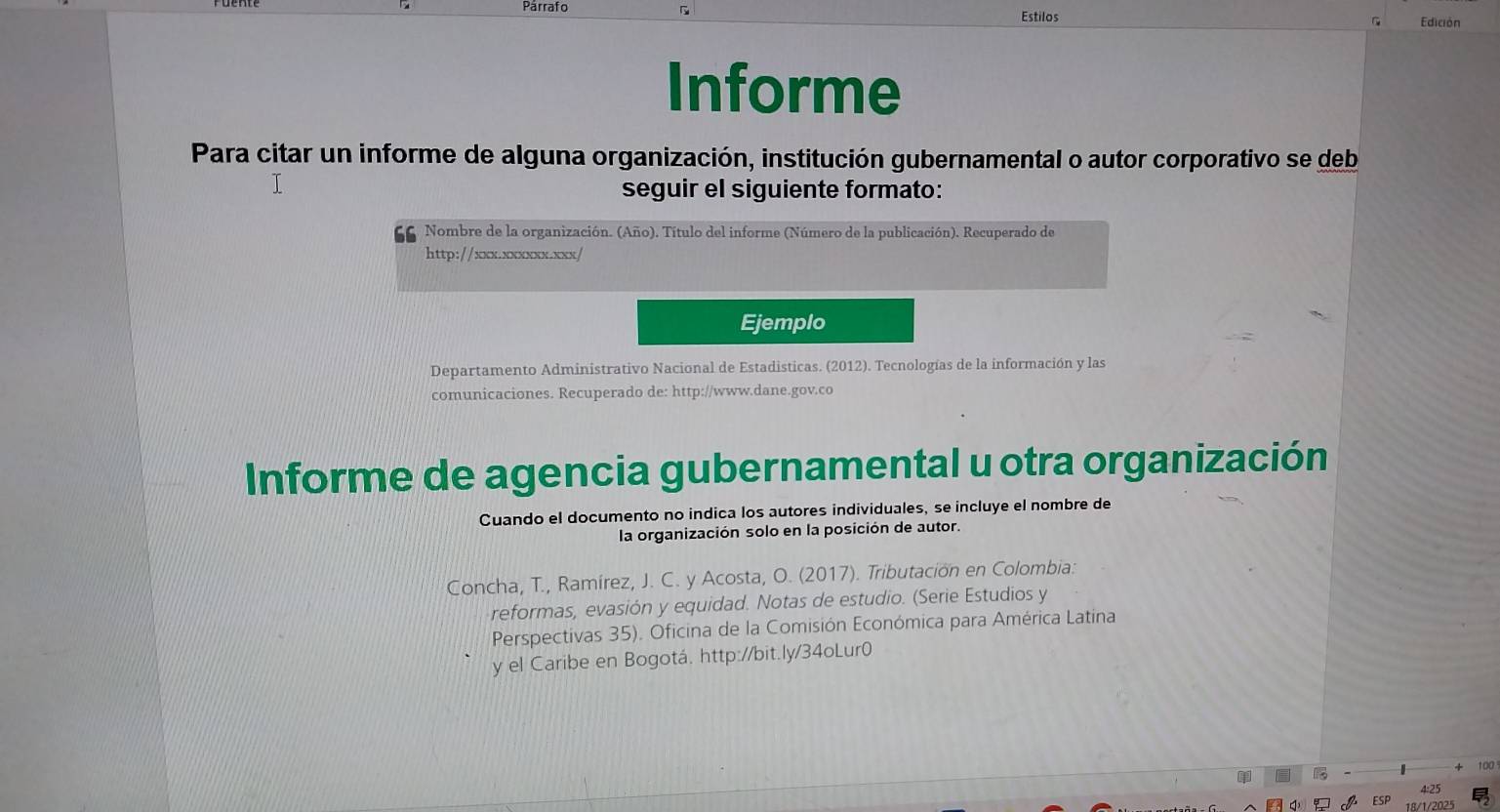 Parrafo Estilos Edición 
Informe 
Para citar un informe de alguna organización, institución gubernamental o autor corporativo se deb 
seguir el siguiente formato: 
Nombre de la organización. (Año). Título del informe (Número de la publicación). Recuperado de 
http://xxx.xxxxxx.xxx/ 
Ejemplo 
Departamento Administrativo Nacional de Estadisticas. (2012). Tecnologías de la información y las 
comunicaciones. Recuperado de: http://www.dane.gov.co 
Informe de agencia gubernamental u otra organización 
Cuando el documento no indica los autores individuales, se incluye el nombre de 
la organización solo en la posición de autor. 
Concha, T., Ramírez, J. C. y Acosta, O. (2017). Tributación en Colombia: 
reformas, evasión y equidad. Notas de estudio. (Serie Estudios y 
Perspectivas 35). Oficina de la Comisión Económica para América Latina 
y el Caribe en Bogotá. http://bit.ly/34oLur0 
100 
4:25 
18/1/2025