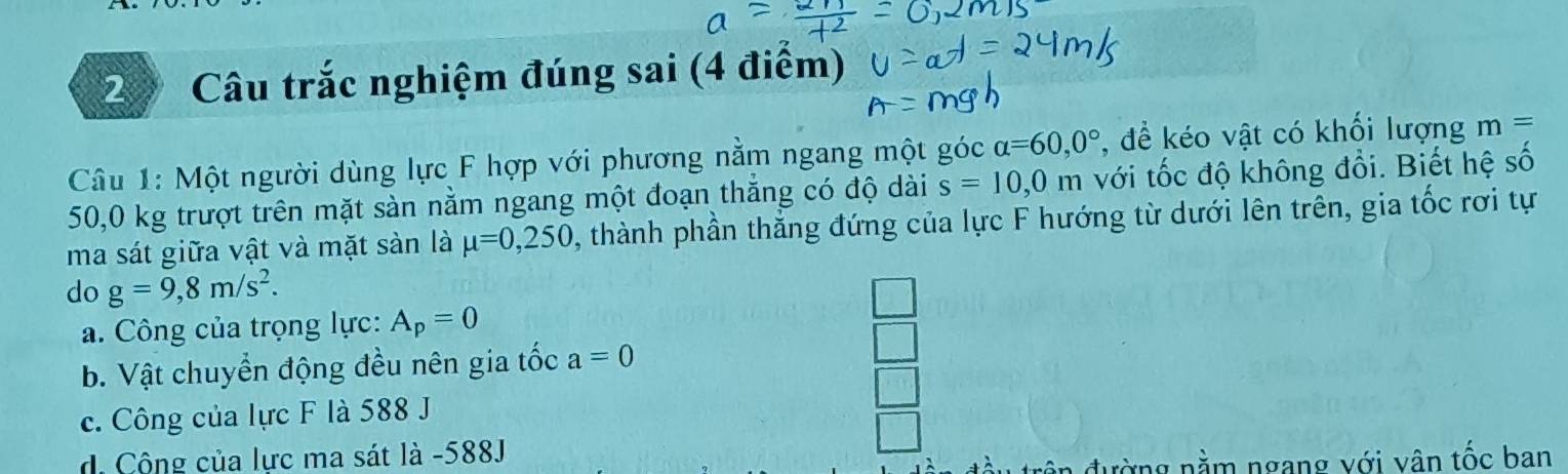 Câu trắc nghiệm đúng sai (4 điểm)
Câu 1: Một người dùng lực F hợp với phương nằm ngang một góc alpha =60,0° , để kéo vật có khối lượng m=
50,0 kg trượt trên mặt sàn nằm ngang một đoạn thắng có độ dài s=10,0m với tốc độ không đổi. Biết hệ số
ma sát giữa vật và mặt sàn là mu =0,250 , thành phần thắng đứng của lực F hướng từ dưới lên trên, gia tốc rơi tự
do g=9, 8m/s^2.
a. Công của trọng lực: A_p=0
b. Vật chuyển động đều nên gia tốc a=0
c. Công của lực F là 588 J
d Cộng của lực ma sát là -588J
đường nằm ngang với vân tốc ban