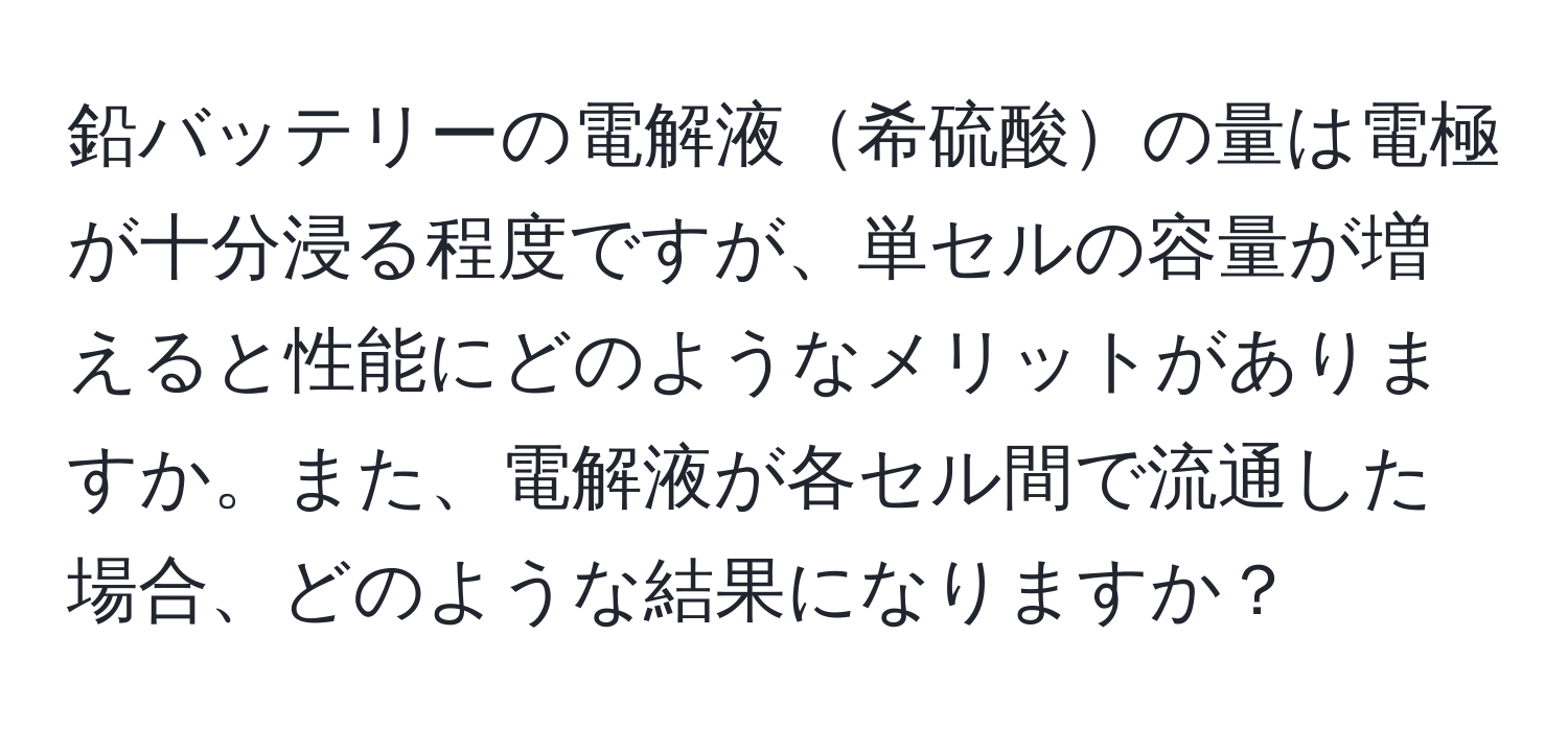 鉛バッテリーの電解液希硫酸の量は電極が十分浸る程度ですが、単セルの容量が増えると性能にどのようなメリットがありますか。また、電解液が各セル間で流通した場合、どのような結果になりますか？