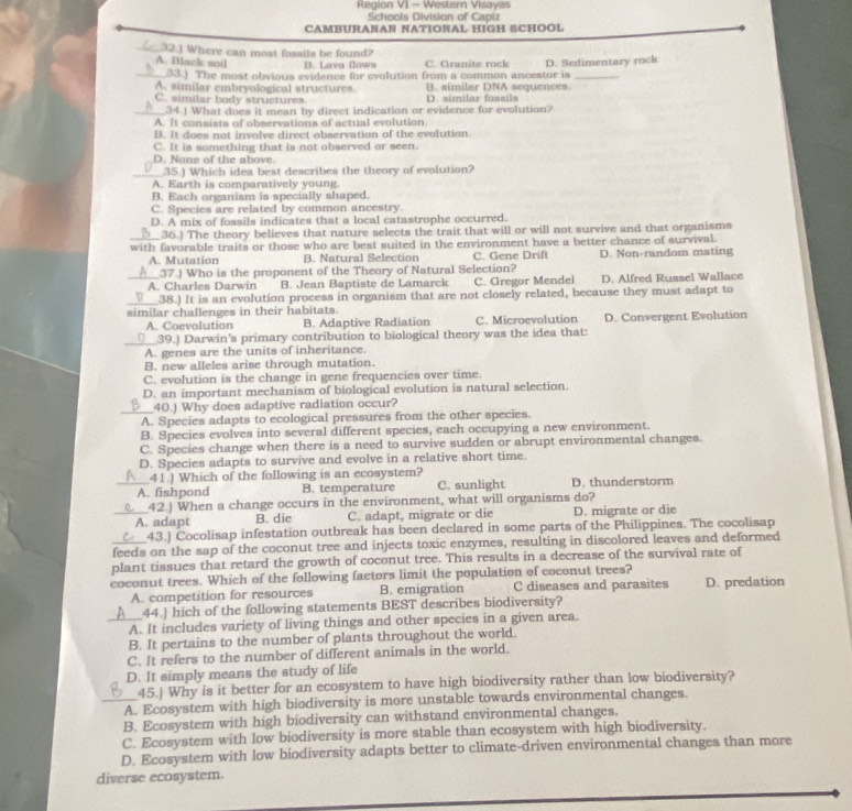 Region VI - Western Visayas
Schools Division of Capiz
CAMBURANAN NATIONAL HIGH SCHOOL
_c32.) Where can most fossils be found?
A. Black soil D. Lava flows C. Granite rock D. Sedimentary rock
_33.) The most obvious evidence for evolution from a common ancestor is_
A. similar embryological structures B. similar DNA sequences
C. similar body structures D. similar fossils
___34.) What does it mean by direct indication or evidence for evolution?
A. It consists of observations of actual evolution.
B. It does not involve direct observation of the evolution
C. It is something that is not observed or seen.
D. None of the above.
_35.) Which idea best describes the theory of evolution?
A. Earth is comparatively young.
B. Each organism is specially shaped.
C. Species are related by common ancestry.
D. A mix of fossils indicates that a local catastrophe occurred.
_36.) The theory believes that nature selects the trait that will or will not survive and that organisms
_with favorable traits or those who are best suited in the environment have a better chance of survival.
A. Mutation B. Natural Selection C. Gene Drift D. Non-random mating
37.) Who is the proponent of the Theory of Natural Selection?
_A. Charles Darwin B. Jean Baptiste de Lamarck C. Gregor Mendel D. Alfred Russel Wallace
__38.) It is an evolution process in organism that are not closely related, because they must adapt to
similar challenges in their habitats.
A. Coevolution B. Adaptive Radiation C. Microevolution D. Convergent Evolution
_⑨__39.) Darwin's primary contribution to biological theory was the idea that:
A. genes are the units of inheritance.
B. new alleles arise through mutation.
C. evolution is the change in gene frequencies over time.
D. an important mechanism of biological evolution is natural selection.
_40.) Why does adaptive radiation occur?
A. Species adapts to ecological pressures from the other species.
B. Species evolves into several different species, each occupying a new environment.
C. Species change when there is a need to survive sudden or abrupt environmental changes.
D. Species adapts to survive and evolve in a relative short time.
41.) Which of the following is an ecosystem?
_A. fishpond B. temperature C. sunlight D. thunderstorm
42 ) When a change occurs in the environment, what will organisms do?
_A. adapt B. die C. adapt, migrate or die D. migrate or die
43.) Cocolisap infestation outbreak has been declared in some parts of the Philippines. The cocolisap
_feeds on the sap of the coconut tree and injects toxic enzymes, resulting in discolored leaves and deformed
plant tissues that retard the growth of coconut tree. This results in a decrease of the survival rate of
coconut trees. Which of the following factors limit the population of coconut trees?
A. competition for resources B. emigration C diseases and parasites D. predation
44. hich of the following statements BEST describes biodiversity?
_A. It includes variety of living things and other species in a given area.
B. It pertains to the number of plants throughout the world.
C. It refers to the number of different animals in the world.
D. It simply means the study of life
45.) Why is it better for an ecosystem to have high biodiversity rather than low biodiversity?
_A. Ecosystem with high biodiversity is more unstable towards environmental changes.
B. Ecosystem with high biodiversity can withstand environmental changes.
C. Ecosystem with low biodiversity is more stable than ecosystem with high biodiversity.
D. Ecosystem with low biodiversity adapts better to climate-driven environmental changes than more
diverse ecosystem.