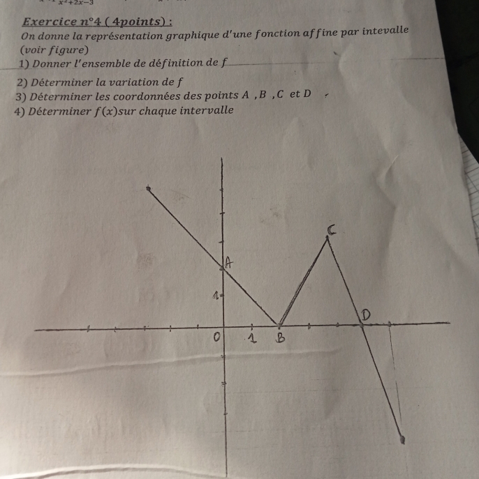 x^2+2x-3
Exercice n°4 ( 4points) : 
On donne la représentation graphique d'une fonction affine par intevalle 
(voir figure) 
1) Donner l'ensemble de définition de f
2) Déterminer la variation de f
3) Déterminer les coordonnées des points A , B , C et D
4) Déterminer f(x) sur chaque intervalle