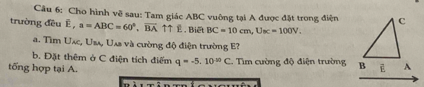 Cho hình vẽ sau: Tam giác ABC vuông tại A được đặt trong điện 
trường đều É, a=ABC=60^0, vector BA ↑↑ É. Biết BC=10cm, U_BC=100V. 
a. Tìm Uạc, Uba, Uab và cường độ điện trường E? 
b. Đặt thêm ở C điện tích điểm q=-5.10^(-10)C Tìm cường độ điện trường 
tổng hợp tại A.