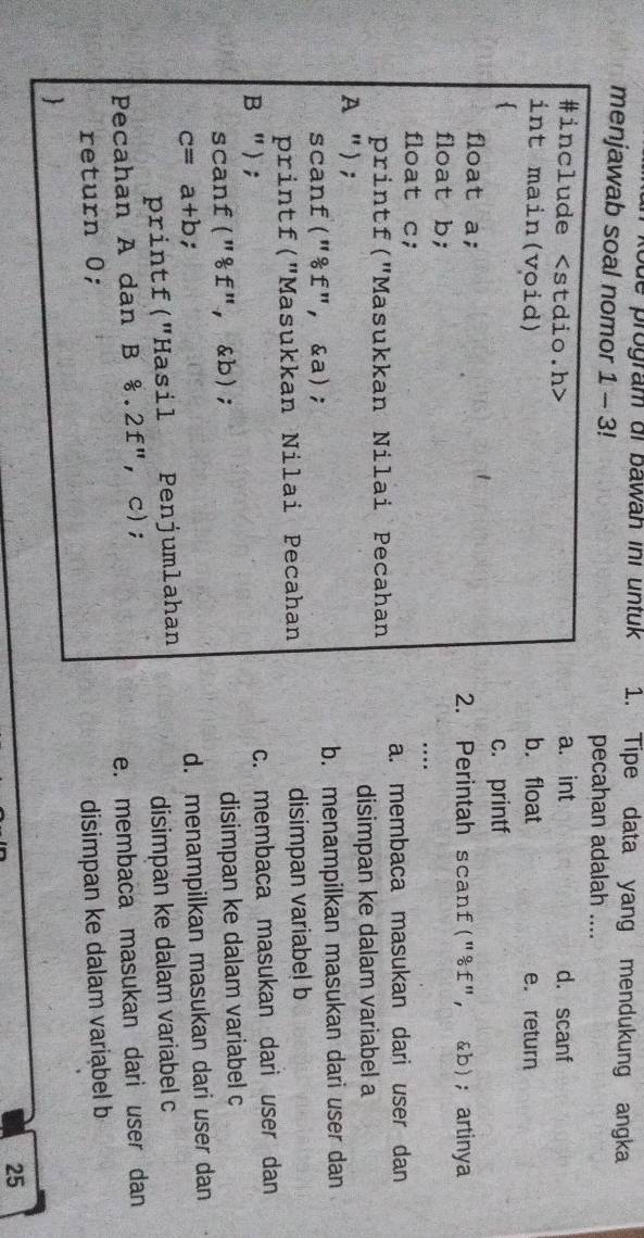 ode program dr bawan ini untuk 1. Tipe data yang mendukung angka
menjawab soal nomor 1 - 3! pecahan adalah ....
a. int
#include d. scanf
int main(void) b.float e. return

c. printf
float a; 2. Perintah scanf("& f"， &b); artinya
float b;
float c;
…
printf("Masukkan Nilai Pecahan a. membaca masukan dari user dan
A "); disimpan ke dalam variabel a
scanf("& f", &a); b. menampilkan masukan dari user dan
printf("Masukkan Nilai Pecahan disimpan variabe! b
B "); c. membaca masukan dari user dan
scanf("& f",& b); disimpan ke dalam variabel c
c=a+b;
d. menampilkan masukan dari user dan
printf("Hasil Penjumlahan
disimpan ke dalam variabel c
Pecahan A dan B  0/0 . 2 f", c);
return 0; e. membaca masukan dari user dan
disimpan ke dalam variabel b

25