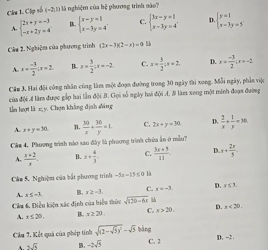 Cặp số (-2;1) là nghiệm của hệ phương trình nào?
A. beginarrayl 2x+y=-3 -x+2y=4endarray. . B. beginarrayl x-y=1 x-3y=4endarray. . C. beginarrayl 3x-y=1 x-3y=4endarray. . D. beginarrayl y=1 x-3y=5endarray. .
Câu 2. Nghiệm của phương trình (2x-3)(2-x)=0 là
A. x= (-3)/2 ;x=2. B. x= 3/2 ;x=-2. C. x= 3/2 ;x=2. D. x= (-3)/2 ;x=-2.
Câu 3. Hai đội công nhân cùng làm một đoạn đường trong 30 ngày thì xong. Mỗi ngày, phần việc
của đội A làm được gắp hai lần đội B. Gọi số ngày hai đội A, B làm xong một mình đoạn đường
ln lượt là x;y. Chọn khẳng định đúng
C.
A. x+y=30. B.  30/x + 30/y =1. 2x+y=30. D.  2/x + 1/y =30.
Câu 4. Phương trình nào sau đây là phương trình chứa ẩn ở mẫu?
B.
A.  (x+2)/x . x+ 4/3 .
C.  (3x+5)/11 .
D. x+ 2r/5 .
Câu 5. Nghiệm của bất phương trình -5x-15≤ 0 là
C. x=-3.
D. x≤ 3.
A. x≤ -3.
B. x≥ -3.
Câu 6. Điều kiện xác định của biểu thức sqrt(120-6x) là
D. x<20.
A. x≤ 20.
B. x≥ 20.
C. x>20.
Câu 7. Kết quả của phép tính sqrt((2-sqrt 5))^2-sqrt(5) bằng
A. 2sqrt(5)
B. -2sqrt(5)
C. 2 D. −2 .