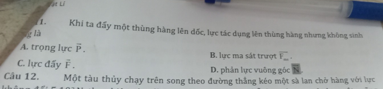 ật Lí
1. Khi ta đấy một thùng hàng lên dốc, lực tác dụng lên thùng hàng nhưng không sinh
g là
A. trọng lực vector P.
B. lực ma sát trượt overline F_ms.
C. lực đẩy vector F.
D. phản lực vuông góc
Câu 12. Một tàu thủy chạy trên song theo đường thẳng kéo một sà lan chở hàng với lực