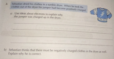 Sebastian dried his clothes in a tumble dryer. When he took the 
clothes out of the dryer his jumper had become positively charged. 
a) Use ideas about electrons to explain why 
the jumper was charged up in the dryer. 
_ 
_ 
_ 
_ 
b) Sebastian thinks that there must be negatively charged clothes in the dryer as well. 
Explain why he is correct.