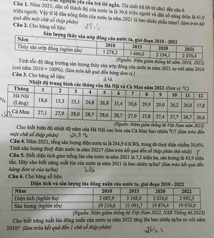 lể nghiệm yêu cầu trả lời ngắn. Thí sinh trả lời từ câu1 đến câu 6
Câu 1. Năm 2021, dân số thành thị của nước ta là 36,6 triệu người và dân số nông thôn là 61,9
triệu người. Vậy tỉ lệ dân nông thôn của nước ta năm 2021 là bao nhiêu phần trăm? (làm tròn kết
quả đến một chữ số thập phân)
Câu 2. Cho bảng số liệu:
ên giám thống kê năm 2016, 2022)
h tốc độ tăng trưởng sản lượng thủy sản ướp đông của nước ta năm 2021 so với năm 2010
(coi năm 2010=100% ) ). (làm tròn kết quả đến hàng đơn vị )
Câu 3. Cho bảng số liệu:
Nhiệt độ trung 
uồn: Niêm giám thống kê Việt Nam năm 2022)
Cho biết biên độ nhiệt độ năm của Hà Nội cao hơn của Cà Mau bao nhiêu C
một chữ số thập phân) ? (làm tròn đến
Câu 4. Năm 2021, tổng sản lượng điện nước ta là 244,9 tỉ KWh, trong đó thuỷ điện chiếm 30,6%.
Tính sản lượng thuỷ điện nước ta năm 2021? (làm tròn kết quả đến số thập phân thứ nhất)
Câu 5. Biết diện tích gieo trồng lúa của nước ta năm 2021 là 7,2 triệu ha, sản lượng là 43,9 triệu
tấn. Hãy cho biết năng suất lúa của nước ta năm 2021 là bao nhiêu tạ/ha? (làm tròn kết quả đến
àng đơn vị của tạ/ha)
Câu 6. Cho bảng số liệu:
Diện tích và sản lượng lúa đông xuân của nước ta, giai đoạn 2010 - 2022
(Nguồn: Niên giám thống kê Việt Nam 2022, NXB Thống kê,2023)
Cho biết năng suất lúa đông xuân của nước ta năm 2022 tăng lên bao nhiêu tạ/ha so với năm
2010? (làm tròn kết quá đến 1 chữ số thập phân)