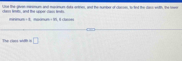 Use the given minimum and maximum data entries, and the number of classes, to find the class width, the lower 
class limits, and the upper class limits. 
minimum =8 , maximum =95. 6 lasses 
The class width is □ .