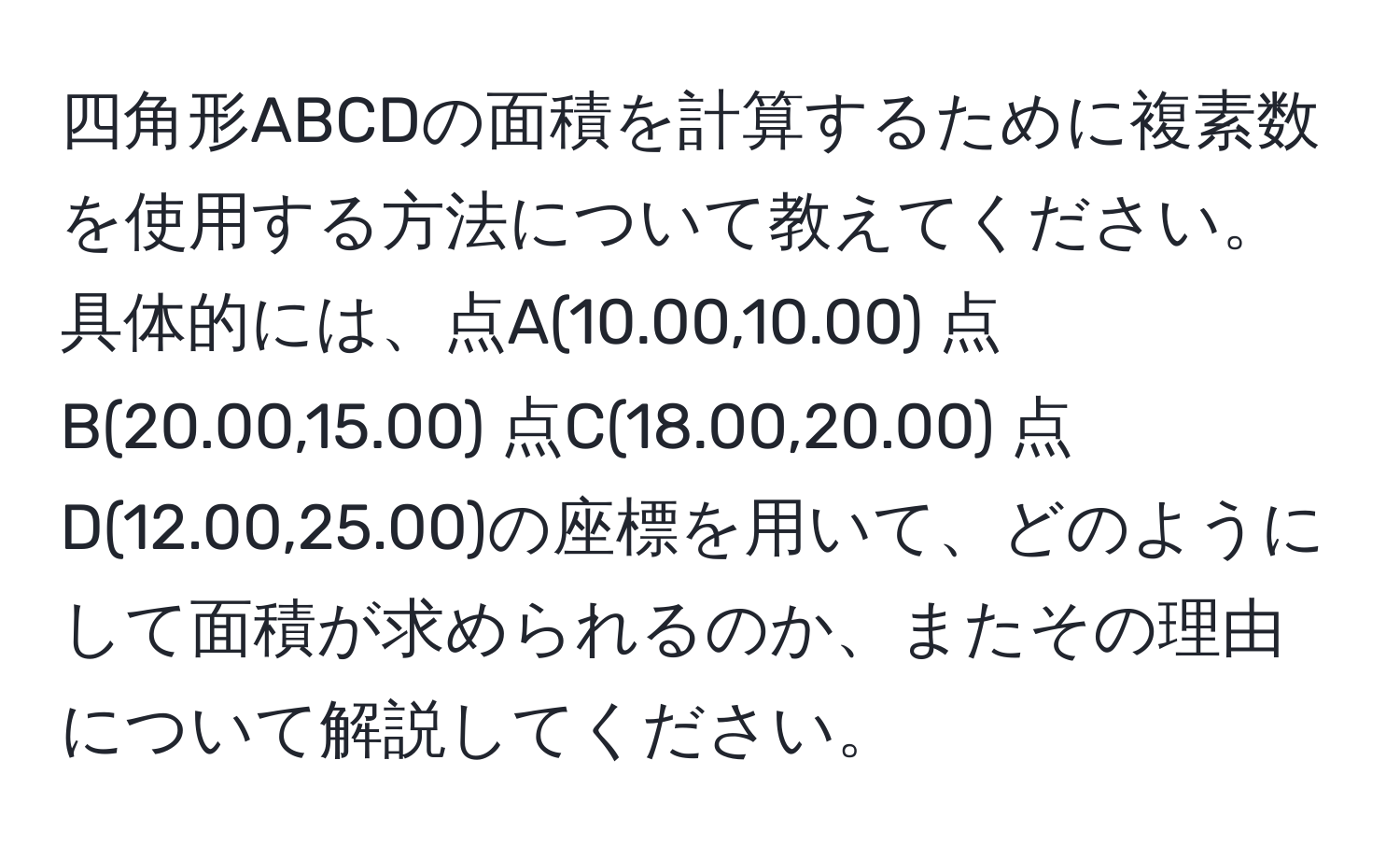 四角形ABCDの面積を計算するために複素数を使用する方法について教えてください。具体的には、点A(10.00,10.00) 点B(20.00,15.00) 点C(18.00,20.00) 点D(12.00,25.00)の座標を用いて、どのようにして面積が求められるのか、またその理由について解説してください。