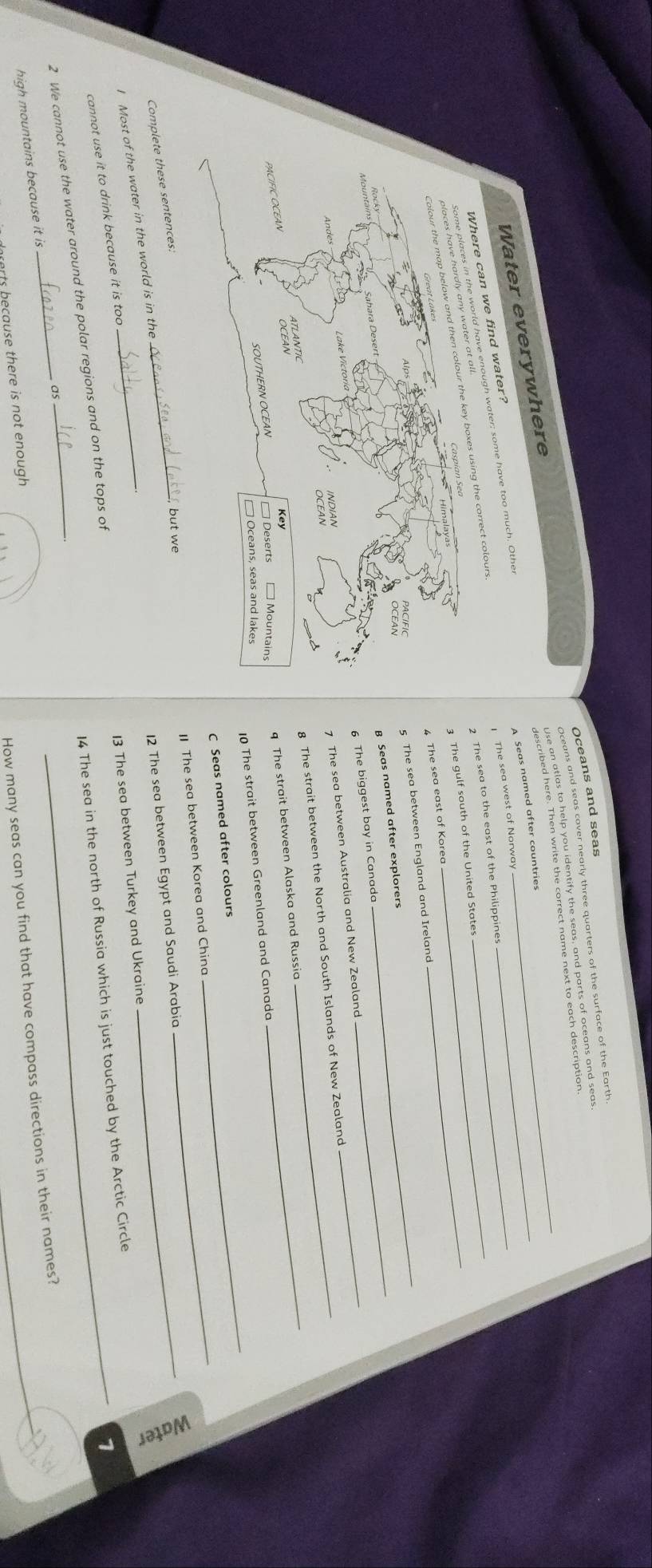 Oceans and seas cover nearly three quarters of the surface of the Earth 
described hele. Then write the correct nome next to each descratle seas 
Water everywhere Oceans and seas__ 
A Seas named after countries 
n we find water? 
The sea west of Norway_ 
gh water; some have too much. Other 
rect colours_ 
2 The sea to the east of the Philippines 
3 The gulf south of the United States_ 
4 The sea east of Korea 
5 The sea between England and Ireland 
B Seas named after explorers_ 
_ 
6 The biggest bay in Canada 
7 The sea between Australia and New Zealand 
8 The strait between the North and South Islands of New Zealand 
q The strait between Alaska and Russia 
_ 
_ 
10 The strait between Greenland and Canada 
C Seas named after colours 
The sea between Korea and China 
Complete these sentences:_ 
but we 
_ 
12 The sea between Egypt and Saudi Arabia 
I Most of the water in the world is in the_ 

13 The sea between Turkey and Ukraine 
cannot use it to drink because it is too 
14 The sea in the north of Russia which is just touched by the Arctic Circle 
2 We cannot use the water around the polar regions and on the tops of 
1 
_ 
high mountains because it is _as 
How many seas can you find that have compass directions in their names? 
rts because there is not enough .